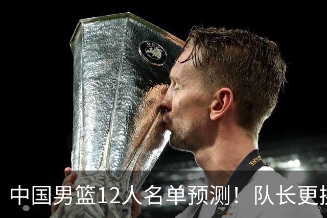 中国男篮12人名单预测！队长更换，杨瀚森王俊杰首发，赛程出炉