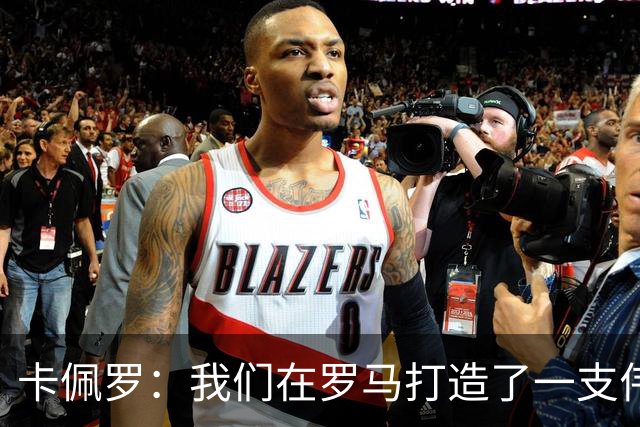 卡佩罗：我们在罗马打造了一支伟大的球队 卡萨诺是真正的天才